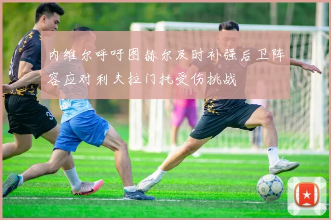 内维尔呼吁图赫尔及时补强后卫阵容应对利夫拉门托受伤挑战