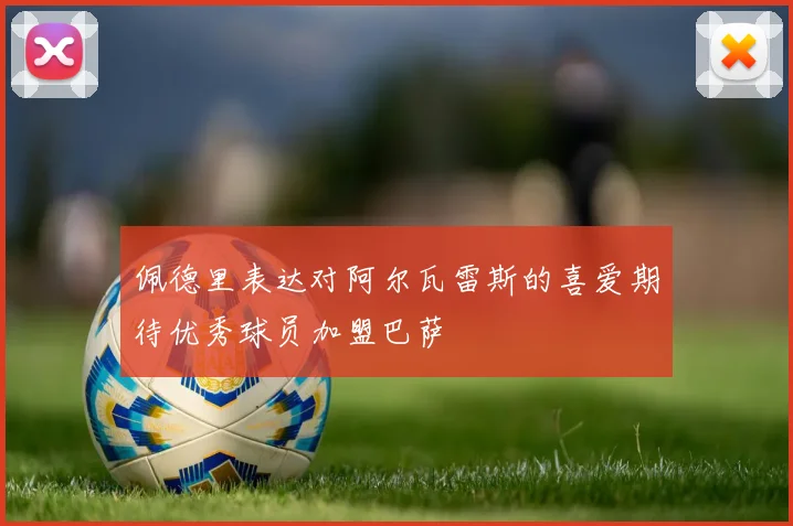 佩德里表达对阿尔瓦雷斯的喜爱期待优秀球员加盟巴萨