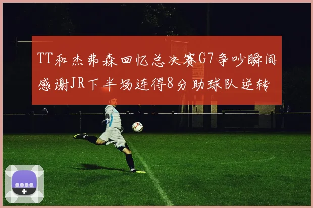 TT和杰弗森回忆总决赛G7争吵瞬间感谢JR下半场连得8分助球队逆转