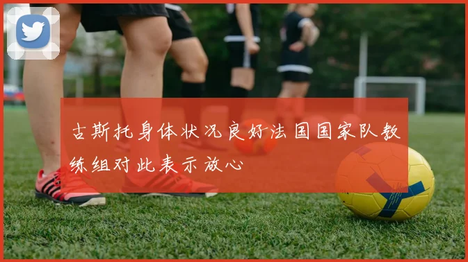 古斯托身体状况良好法国国家队教练组对此表示放心