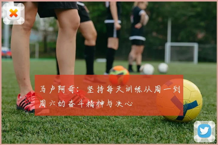 马卢阿奇：坚持每天训练从周一到周六的奋斗精神与决心