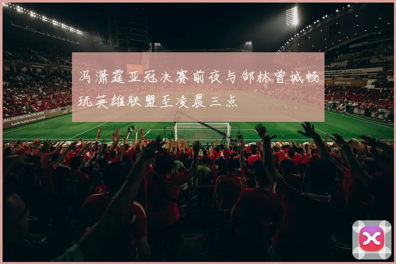 冯潇霆亚冠决赛前夜与郜林曾诚畅玩英雄联盟至凌晨三点