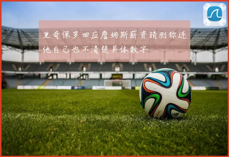 里奇保罗回应詹姆斯薪资猜测称连他自己也不清楚具体数字