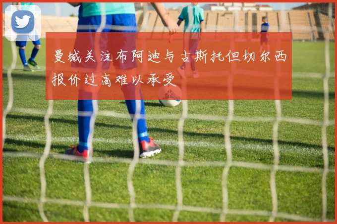 曼城关注布阿迪与古斯托但切尔西报价过高难以承受