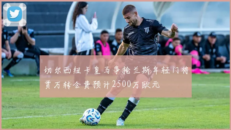切尔西纽卡皇马争抢兰斯年轻门将贾万转会费预计2500万欧元