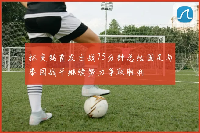 林良铭首发出战75分钟总结国足与泰国战平继续努力争取胜利