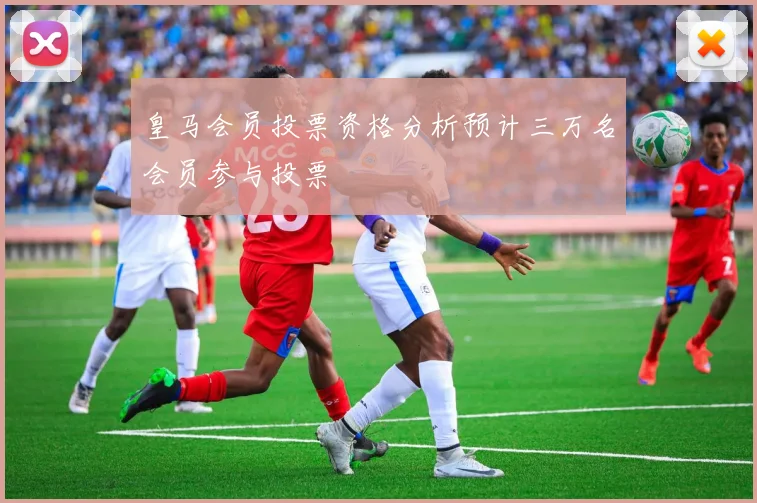 皇马会员投票资格分析预计三万名会员参与投票