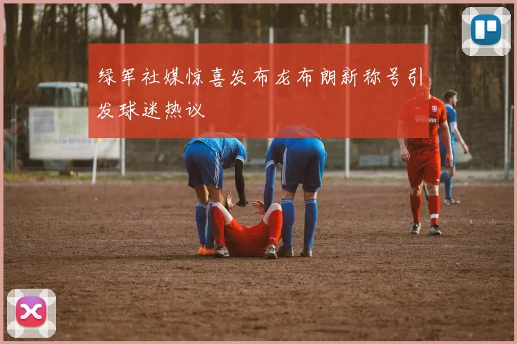 绿军社媒惊喜发布龙布朗新称号引发球迷热议