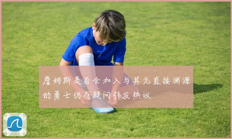 詹姆斯是否会加入与其无直接渊源的勇士仍存疑问引发热议
