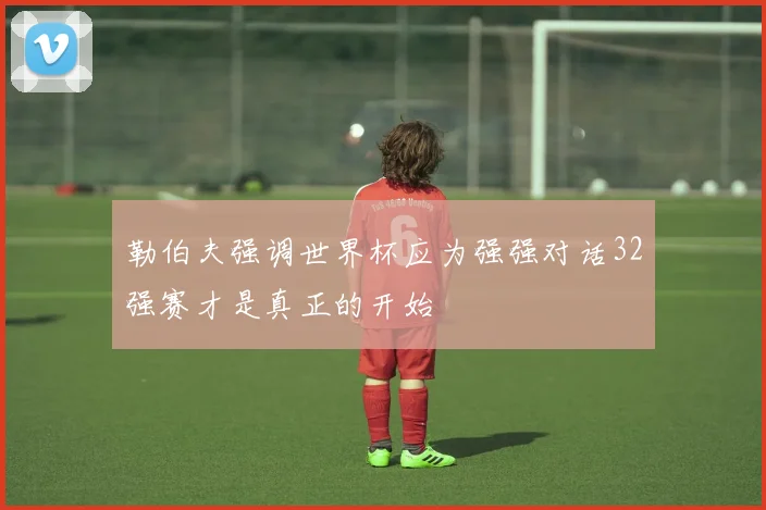 勒伯夫强调世界杯应为强强对话32强赛才是真正的开始